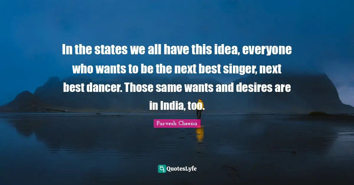 In the states we all have this idea, everyone who wants to be the next best singer, next best dancer. Those same wants and desires are in India, too.