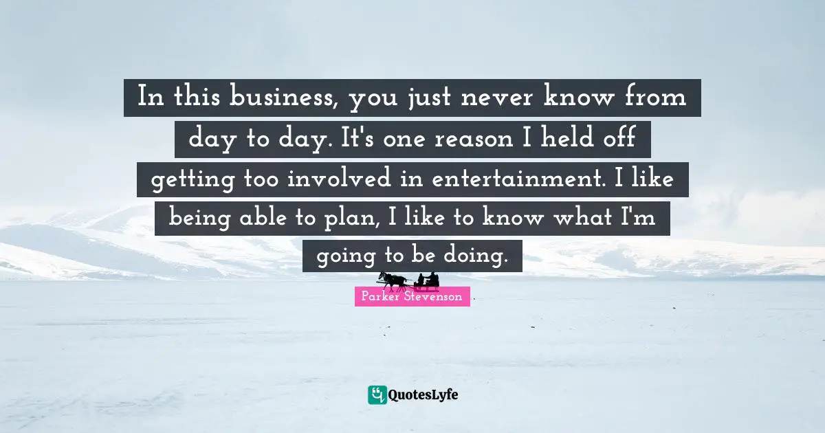 In this business, you just never know from day to day. It's one reason I held off getting too involved in entertainment. I like being able to plan, I like to know what I'm going to be doing.