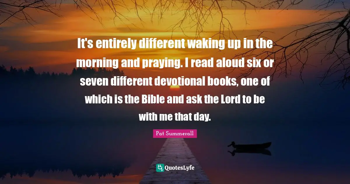 It's entirely different waking up in the morning and praying. I read aloud six or seven different devotional books, one of which is the Bible and ask the Lord to be with me that day.