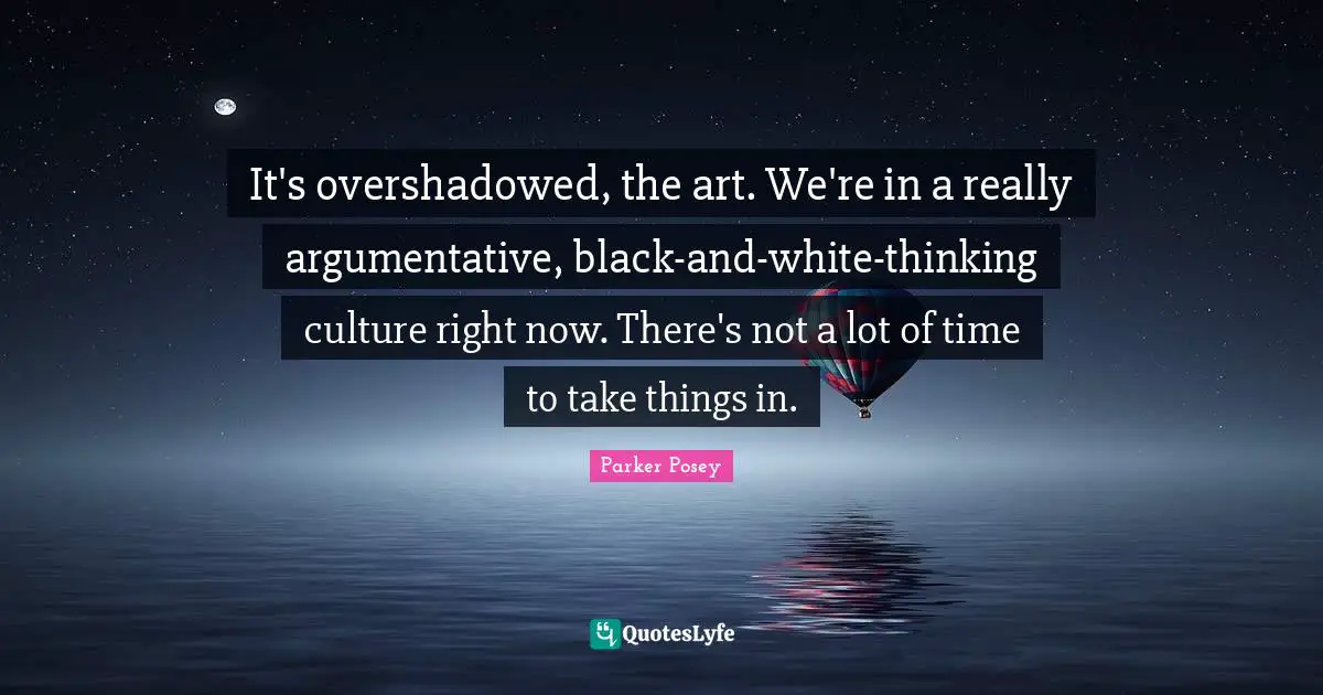 It's overshadowed, the art. We're in a really argumentative, black-and-white-thinking culture right now. There's not a lot of time to take things in.