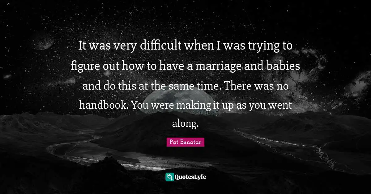 It was very difficult when I was trying to figure out how to have a marriage and babies and do this at the same time. There was no handbook. You were making it up as you went along.