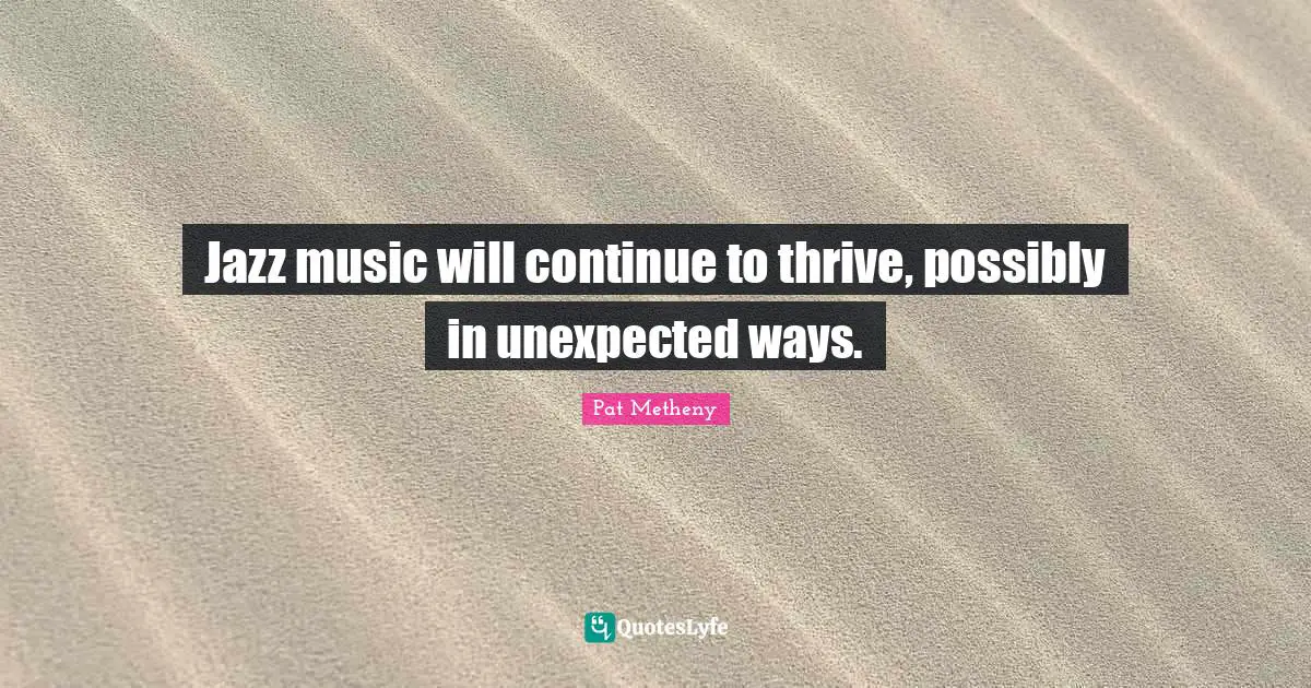 Pat Metheny Quotes: "Jazz music will continue to thrive, possibly in unexpected ways."