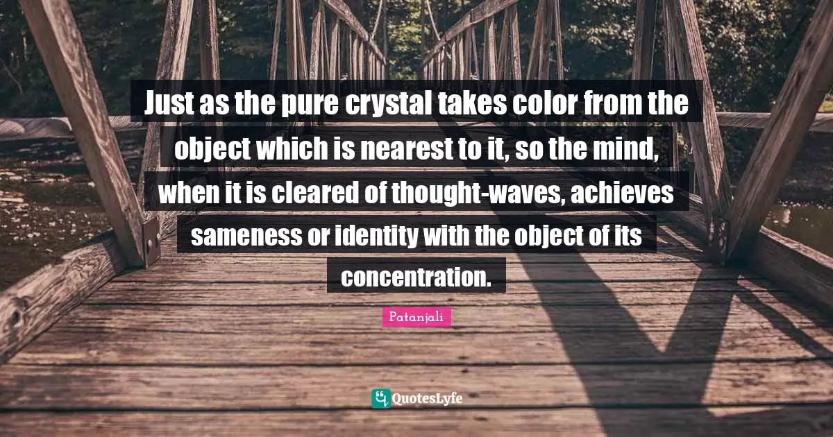 Patanjali Quotes: "Just as the pure crystal takes color from the object which is nearest to it, so the mind, when it is cleared of thought-waves, achieves sameness or identity with the object of its concentration."