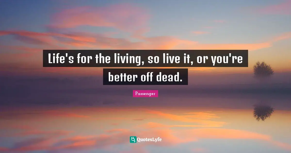 Life's for the living, so live it, or you're better off dead.
