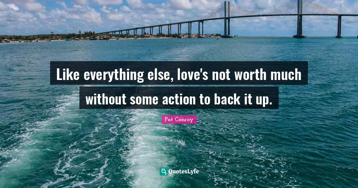 Pat Conroy Quotes: "Like everything else, love's not worth much without some action to back it up."