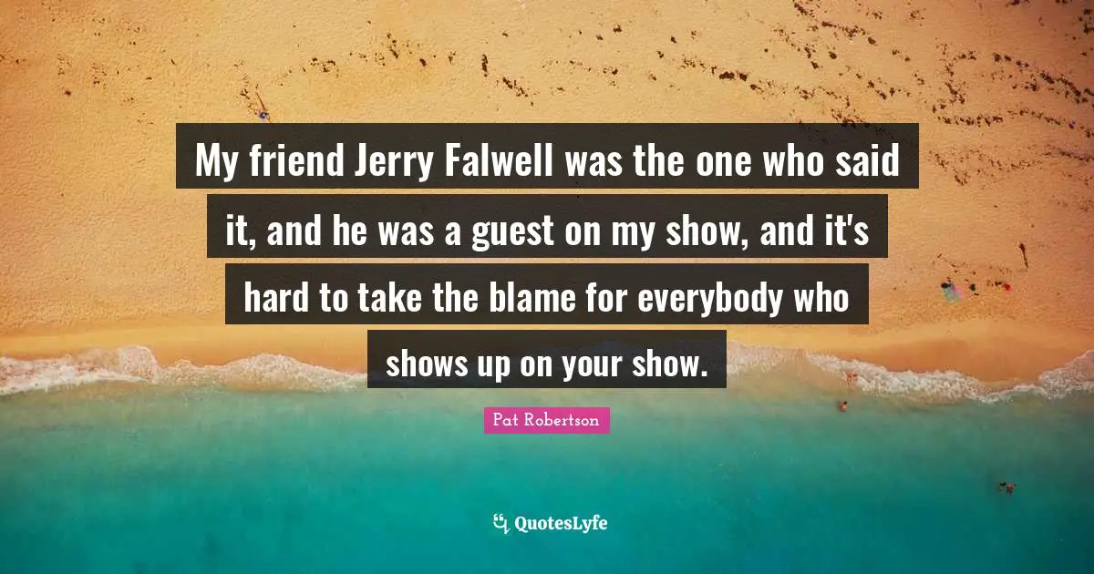 Pat Robertson Quotes: "My friend Jerry Falwell was the one who said it, and he was a guest on my show, and it's hard to take the blame for everybody who shows up on your show."