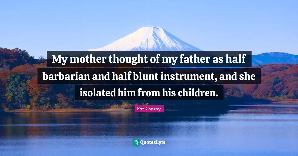 My mother thought of my father as half barbarian and half blunt instrument, and she isolated him from his children.