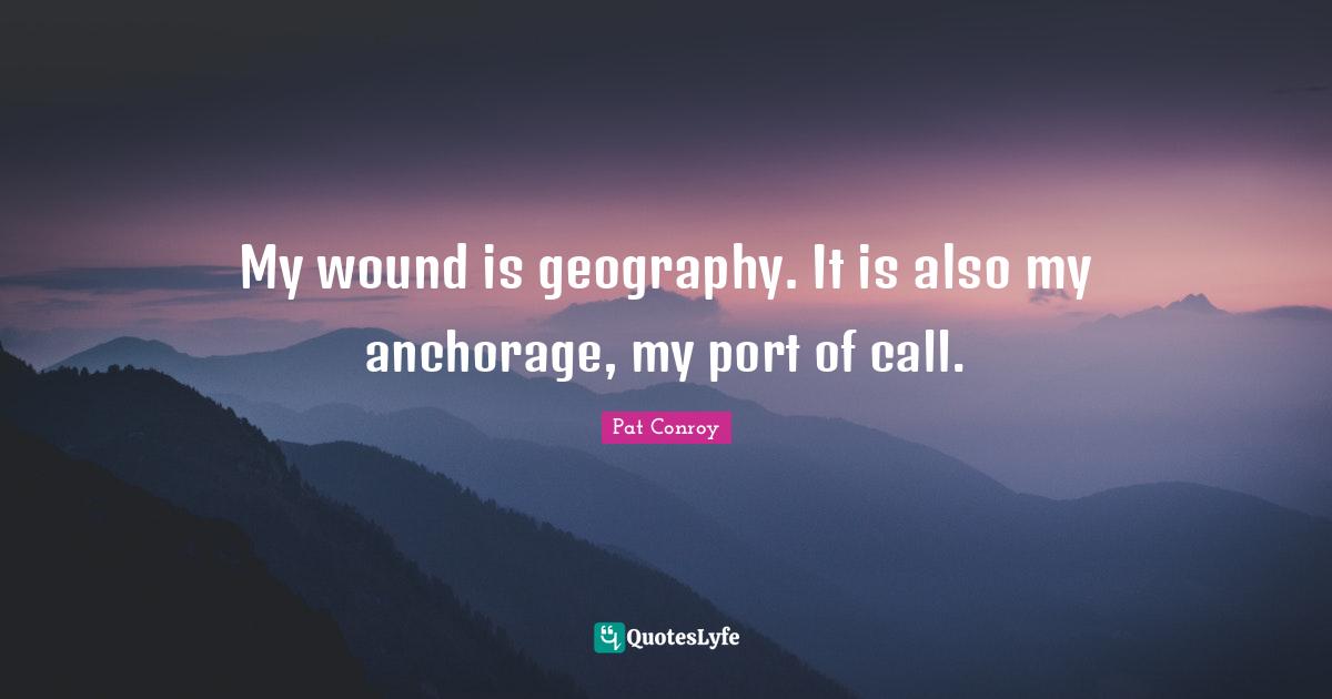 Pat Conroy Quotes: "My wound is geography. It is also my anchorage, my port of call."