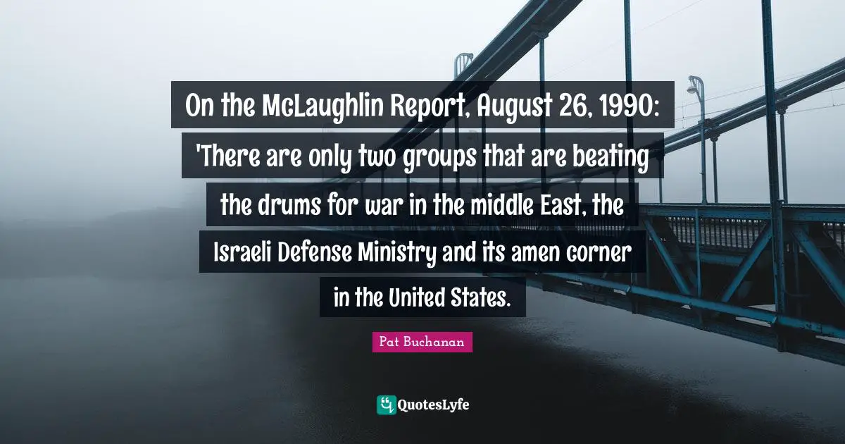 Israeli Quotes: "On the McLaughlin Report, August 26, 1990: 'There are only two groups that are beating the drums for war in the middle East, the Israeli Defense Ministry and its amen corner in the United States."