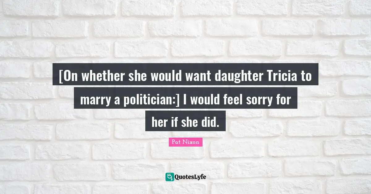 [On whether she would want daughter Tricia to marry a politician:] I would feel sorry for her if she did.