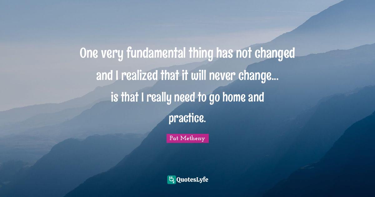 Pat Metheny Quotes: "One very fundamental thing has not changed and I realized that it will never change... is that I really need to go home and practice."