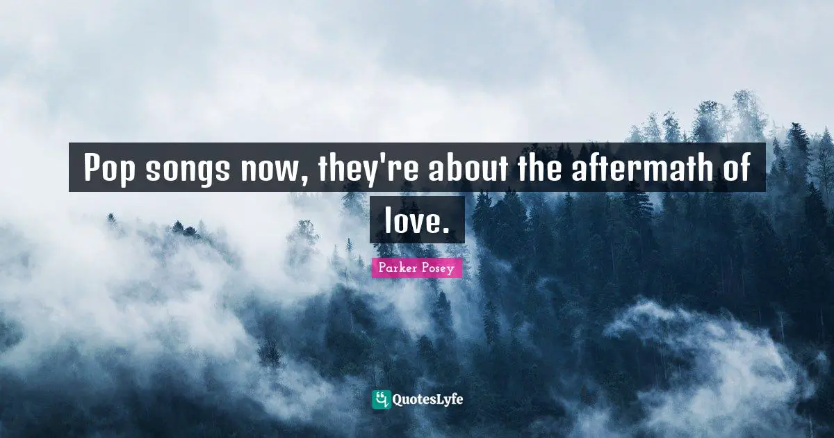 Pop songs now, they're about the aftermath of love.