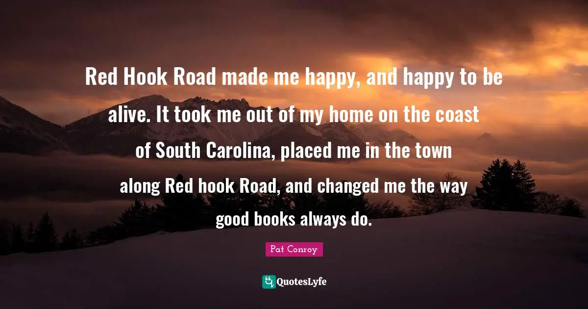 Pat Conroy Quotes: "Red Hook Road made me happy, and happy to be alive. It took me out of my home on the coast of South Carolina, placed me in the town along Red hook Road, and changed me the way good books always do."