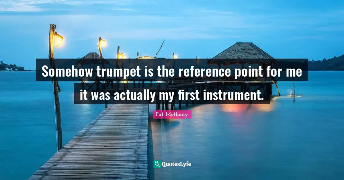 Pat Metheny Quotes: "Somehow trumpet is the reference point for me it was actually my first instrument."