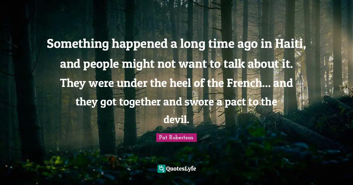 Pat Robertson Quotes: "Something happened a long time ago in Haiti, and people might not want to talk about it. They were under the heel of the French... and they got together and swore a pact to the devil."