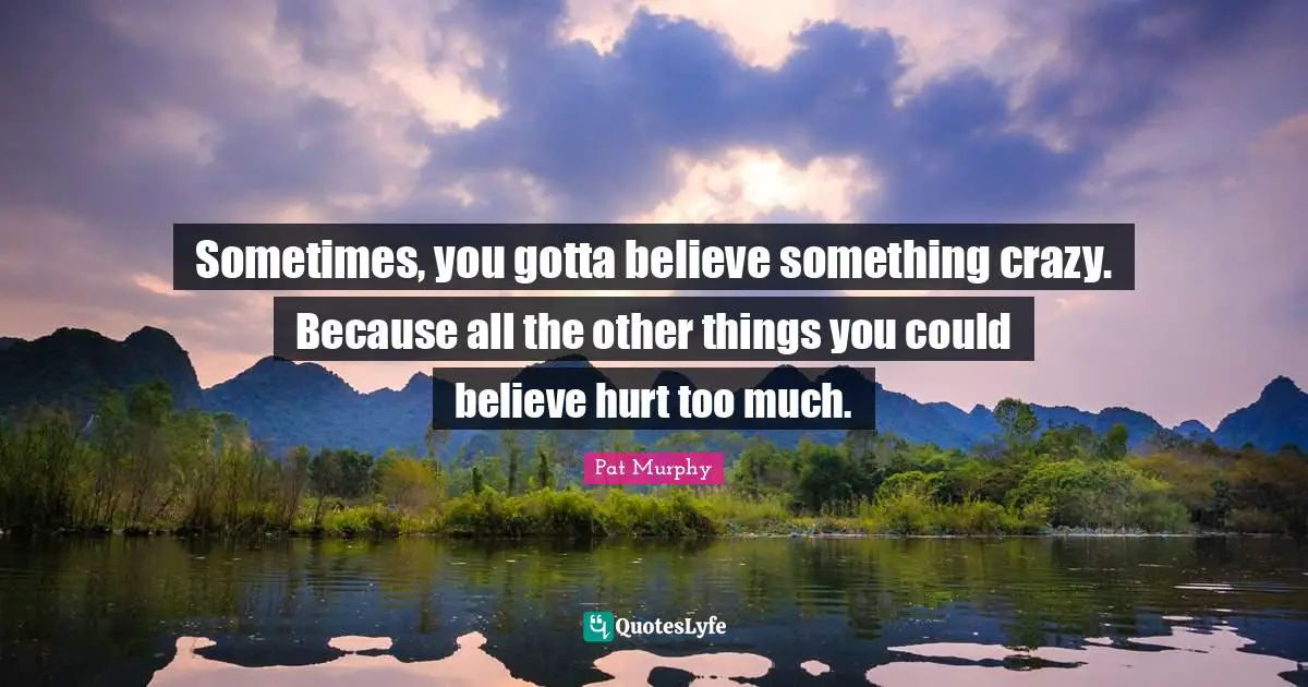 Sometimes, you gotta believe something crazy. Because all the other things you could believe hurt too much.