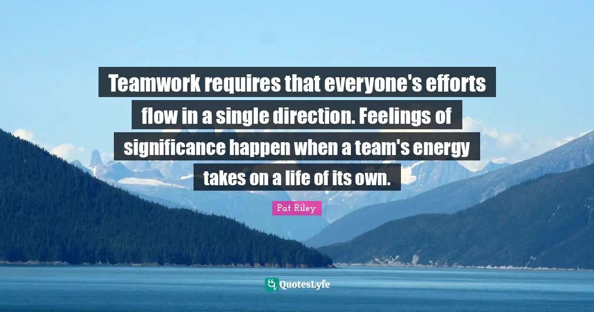 Teamwork requires that everyone's efforts flow in a single direction. Feelings of significance happen when a team's energy takes on a life of its own.