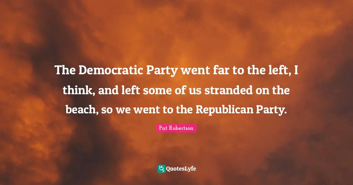 The Democratic Party went far to the left, I think, and left some of us stranded on the beach, so we went to the Republican Party.
