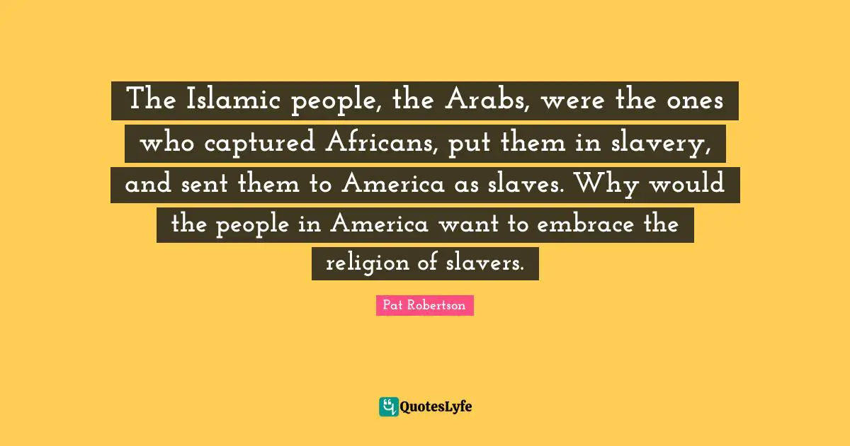 Pat Robertson Quotes: "The Islamic people, the Arabs, were the ones who captured Africans, put them in slavery, and sent them to America as slaves. Why would the people in America want to embrace the religion of slavers."