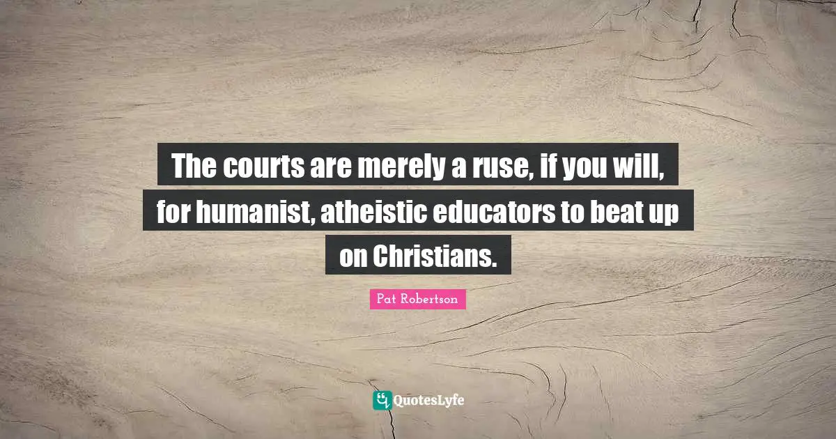 The courts are merely a ruse, if you will, for humanist, atheistic educators to beat up on Christians.