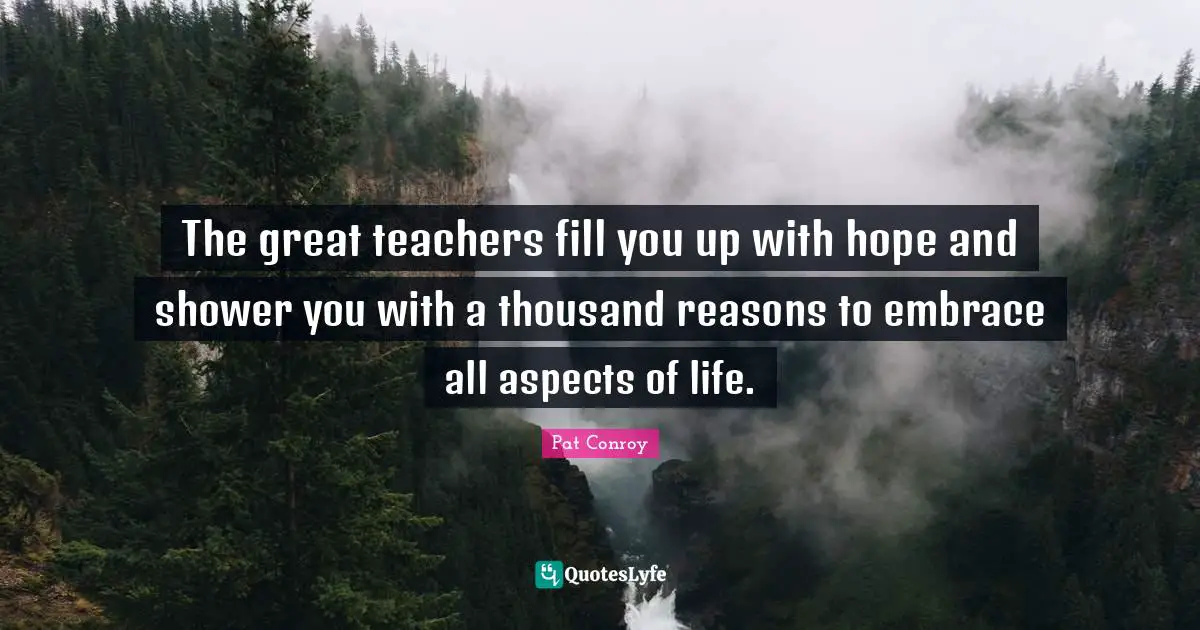 The great teachers fill you up with hope and shower you with a thousand reasons to embrace all aspects of life.