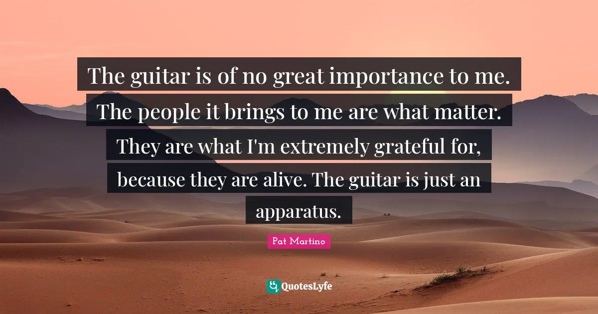 The guitar is of no great importance to me. The people it brings to me are what matter. They are what I'm extremely grateful for, because they are alive. The guitar is just an apparatus.