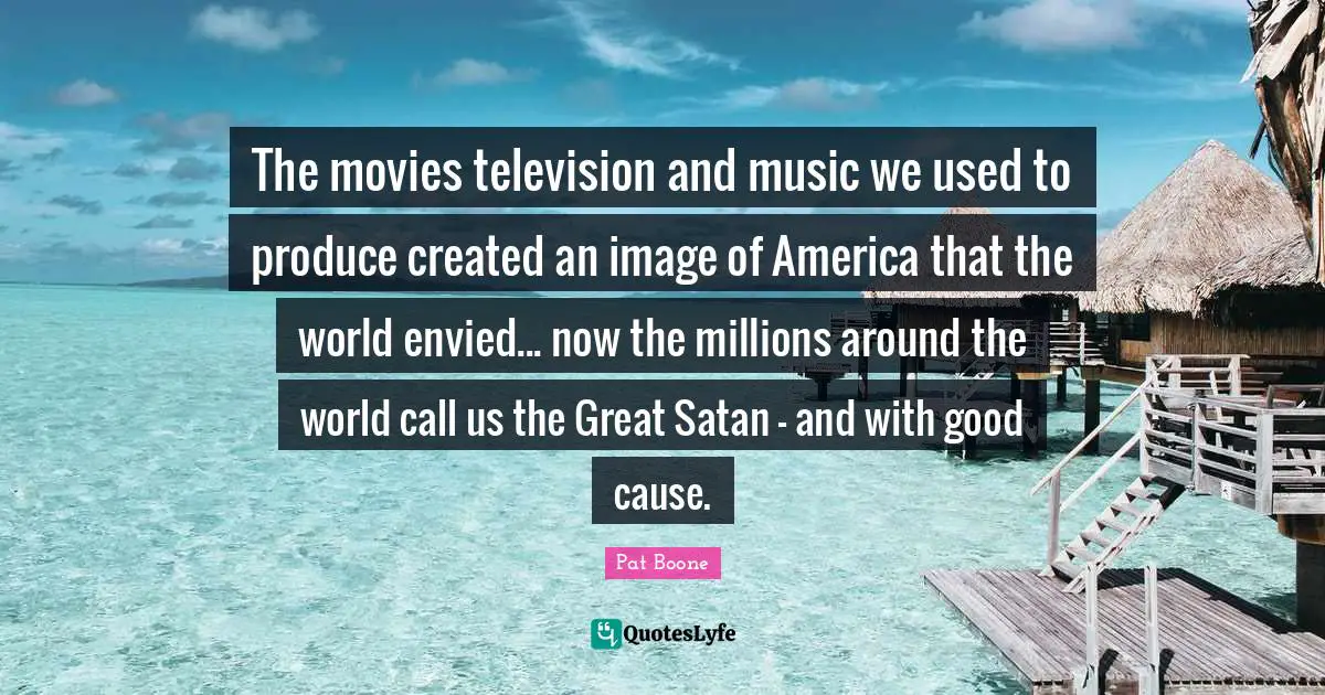 The movies television and music we used to produce created an image of America that the world envied... now the millions around the world call us the Great Satan - and with good cause.