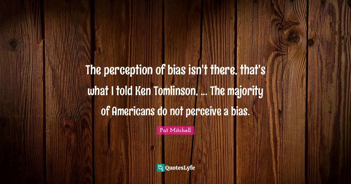 The perception of bias isn't there, that's what I told Ken Tomlinson, ... The majority of Americans do not perceive a bias.