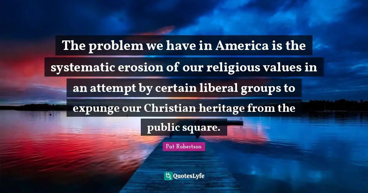 Pat Robertson Quotes: "The problem we have in America is the systematic erosion of our religious values in an attempt by certain liberal groups to expunge our Christian heritage from the public square."