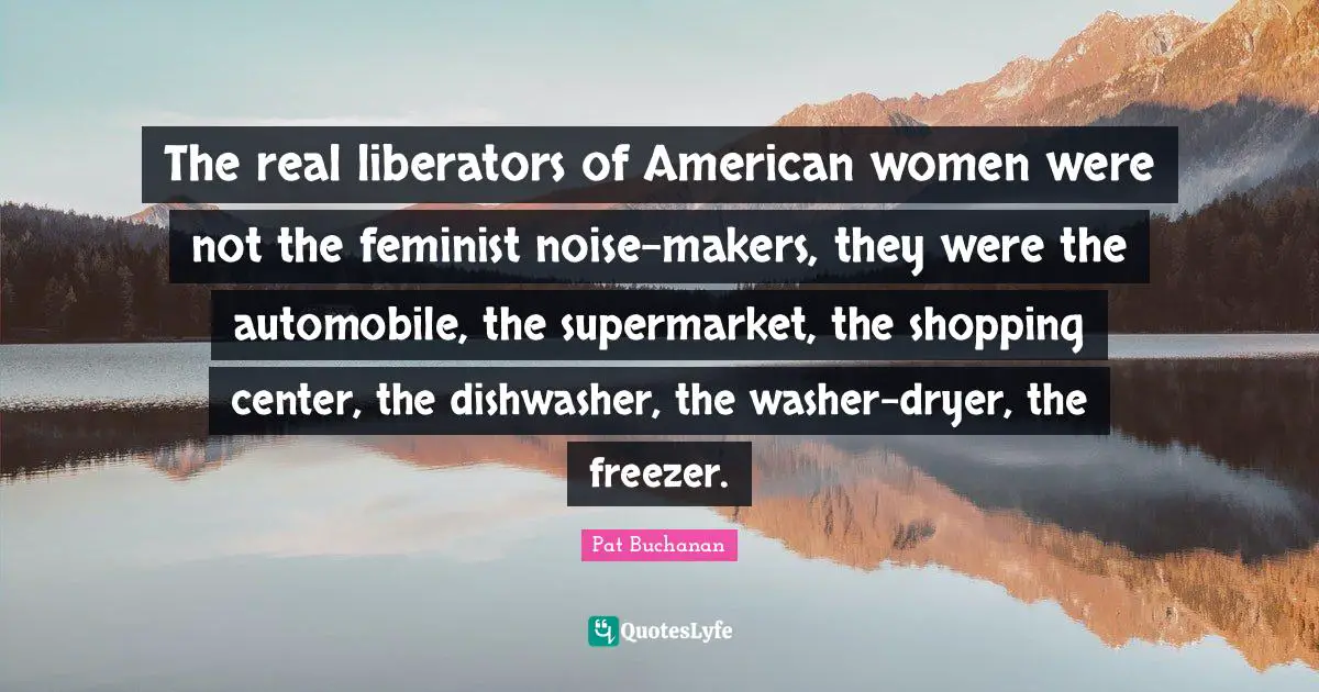 Feminist Quotes: "The real liberators of American women were not the feminist noise-makers, they were the automobile, the supermarket, the shopping center, the dishwasher, the washer-dryer, the freezer."