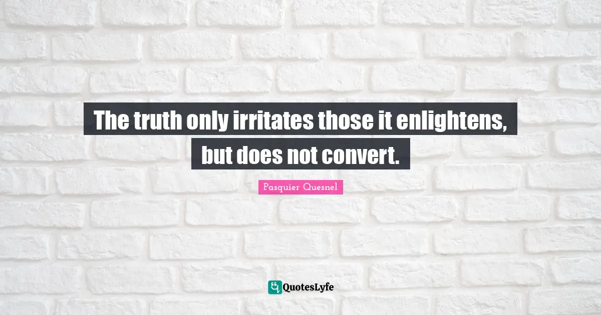 The truth only irritates those it enlightens, but does not convert.