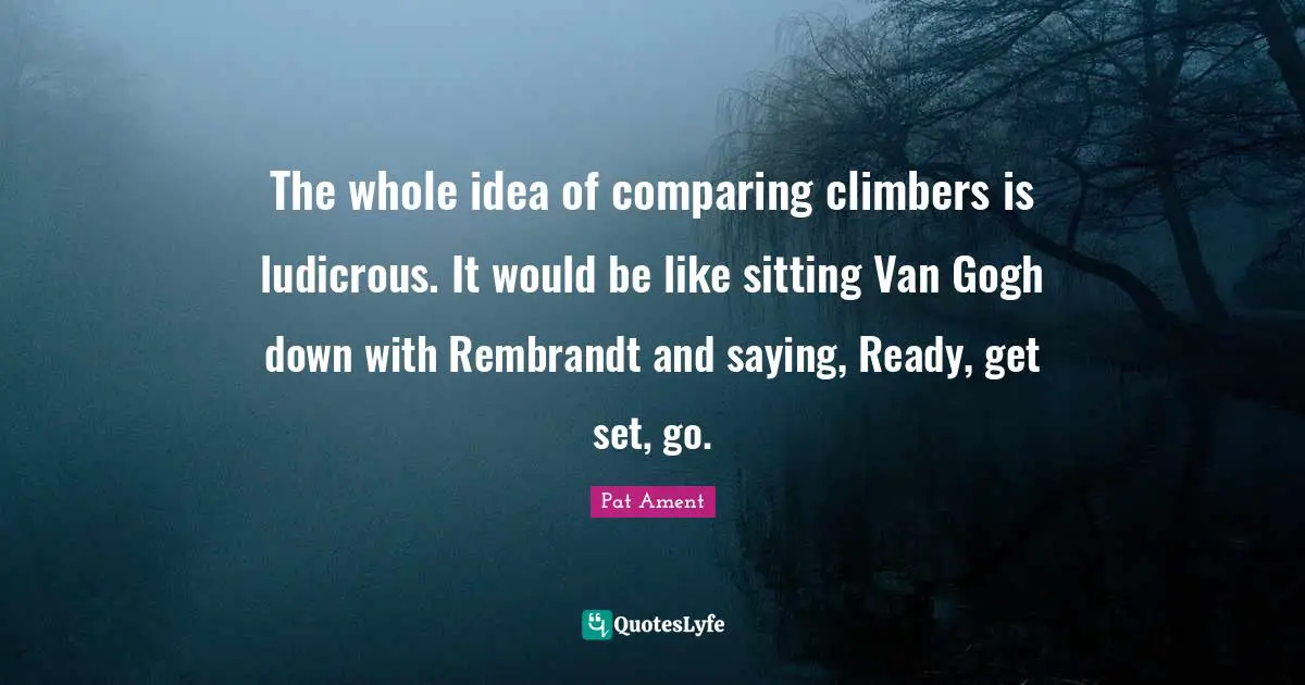 The whole idea of comparing climbers is ludicrous. It would be like sitting Van Gogh down with Rembrandt and saying, Ready, get set, go.