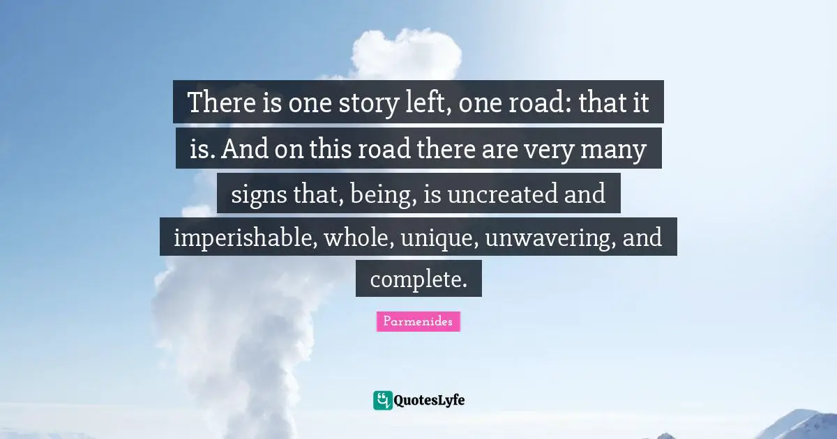 Stories Quotes: "There is one story left, one road: that it is. And on this road there are very many signs that, being, is uncreated and imperishable, whole, unique, unwavering, and complete."