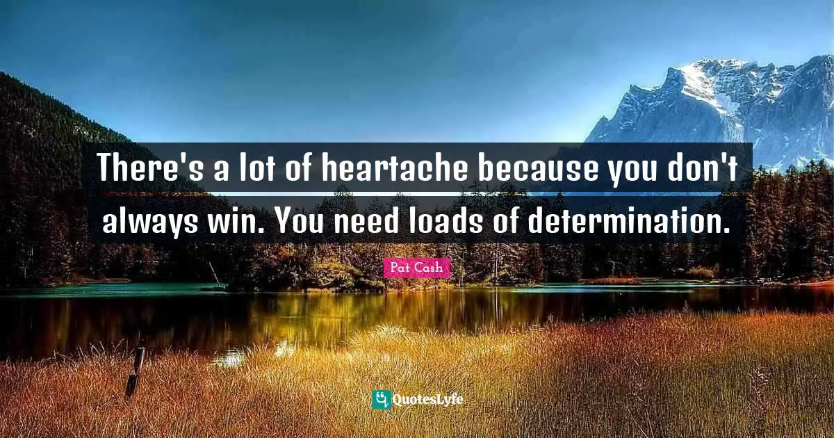 There's a lot of heartache because you don't always win. You need loads of determination.