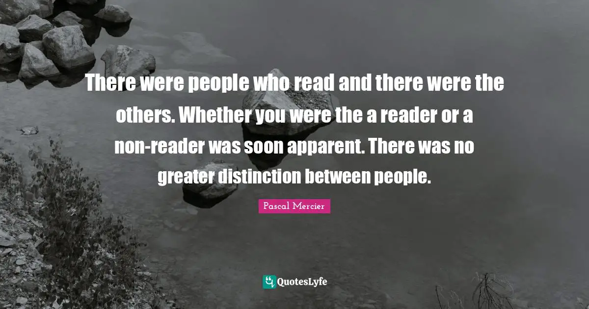 Pascal Mercier Quotes: "There were people who read and there were the others. Whether you were the a reader or a non-reader was soon apparent. There was no greater distinction between people."