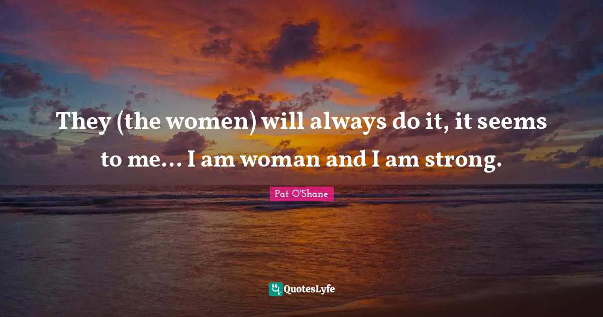 They (the women) will always do it, it seems to me... I am woman and I am strong.