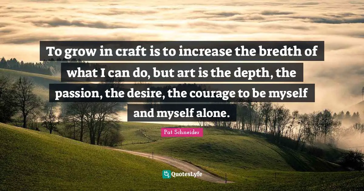 To grow in craft is to increase the bredth of what I can do, but art is the depth, the passion, the desire, the courage to be myself and myself alone.