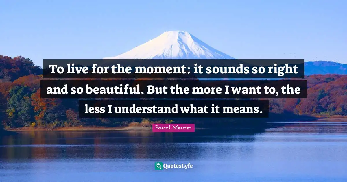 To live for the moment: it sounds so right and so beautiful. But the more I want to, the less I understand what it means.