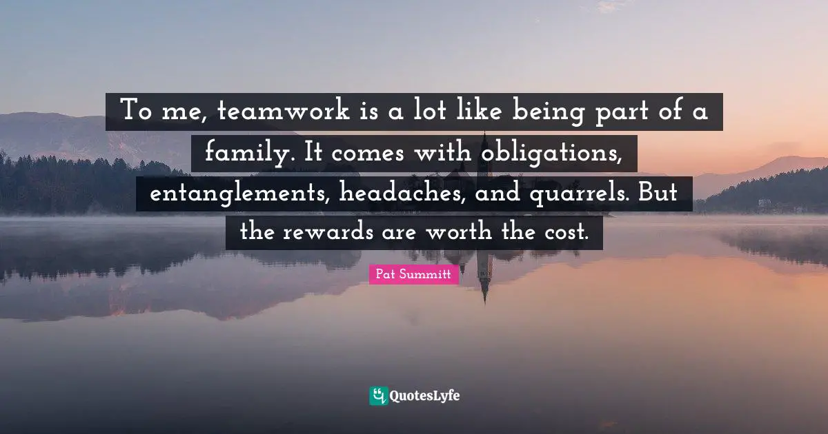 Pat Summitt Quotes: To me, teamwork is a lot like being part of a family. It comes with obligations, entanglements, headaches, and quarrels. But the rewards are worth the cost.