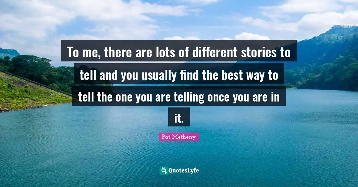 Pat Metheny Quotes: "To me, there are lots of different stories to tell and you usually find the best way to tell the one you are telling once you are in it."
