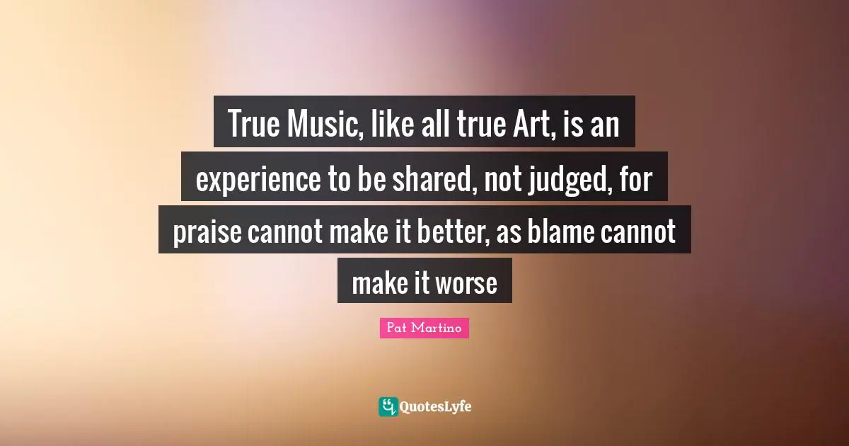 Praise Quotes: "True Music, like all true Art, is an experience to be shared, not judged, for praise cannot make it better, as blame cannot make it worse"