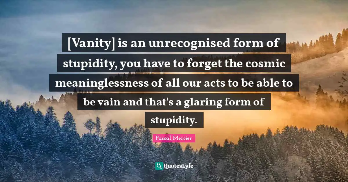[Vanity] is an unrecognised form of stupidity, you have to forget the cosmic meaninglessness of all our acts to be able to be vain and that's a glaring form of stupidity.