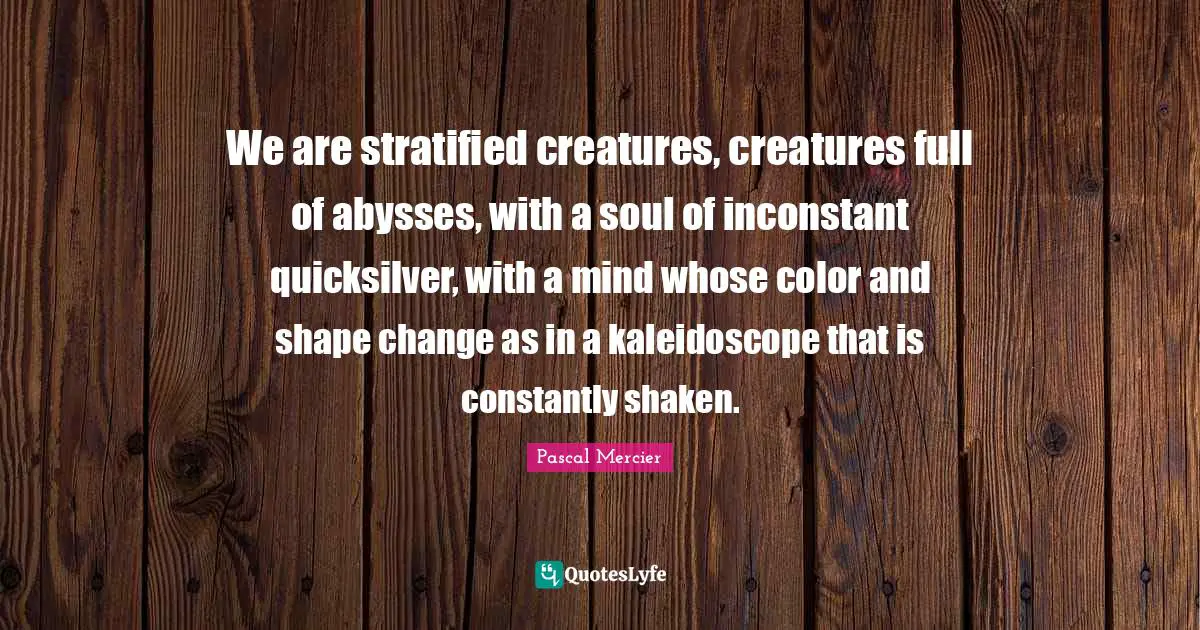 Pascal Mercier Quotes: "We are stratified creatures, creatures full of abysses, with a soul of inconstant quicksilver, with a mind whose color and shape change as in a kaleidoscope that is constantly shaken."