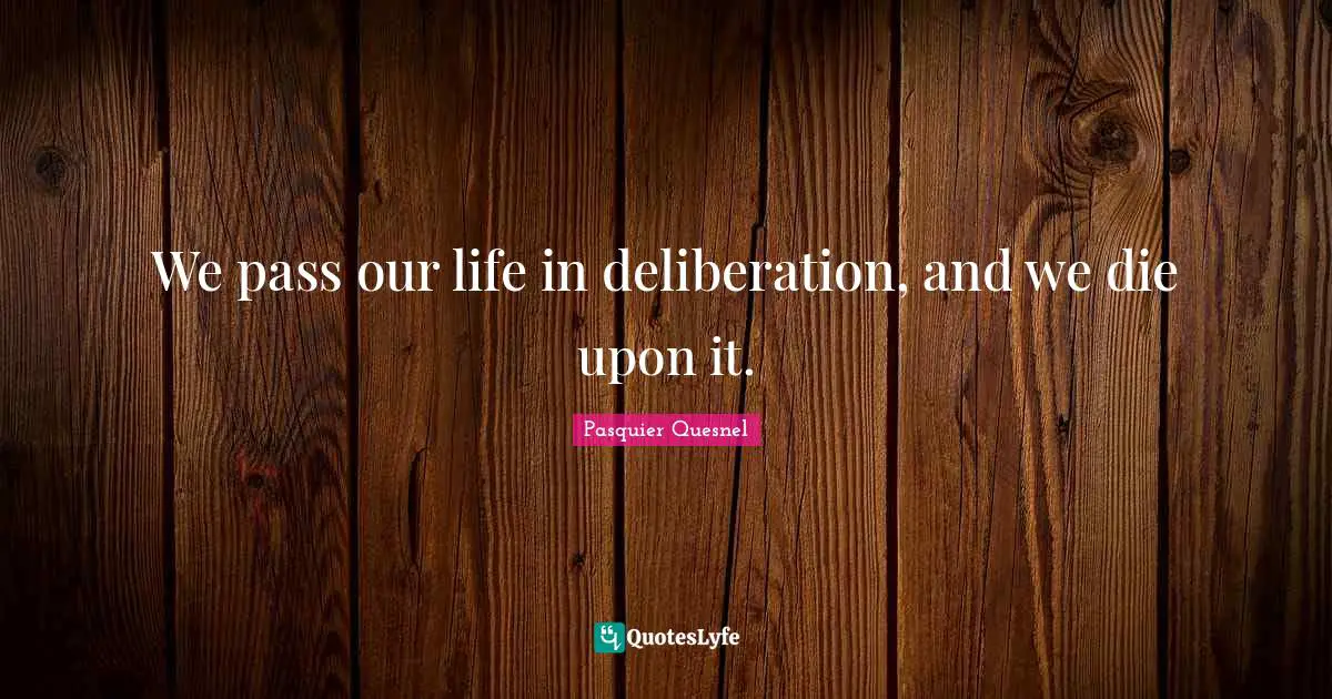 We pass our life in deliberation, and we die upon it.