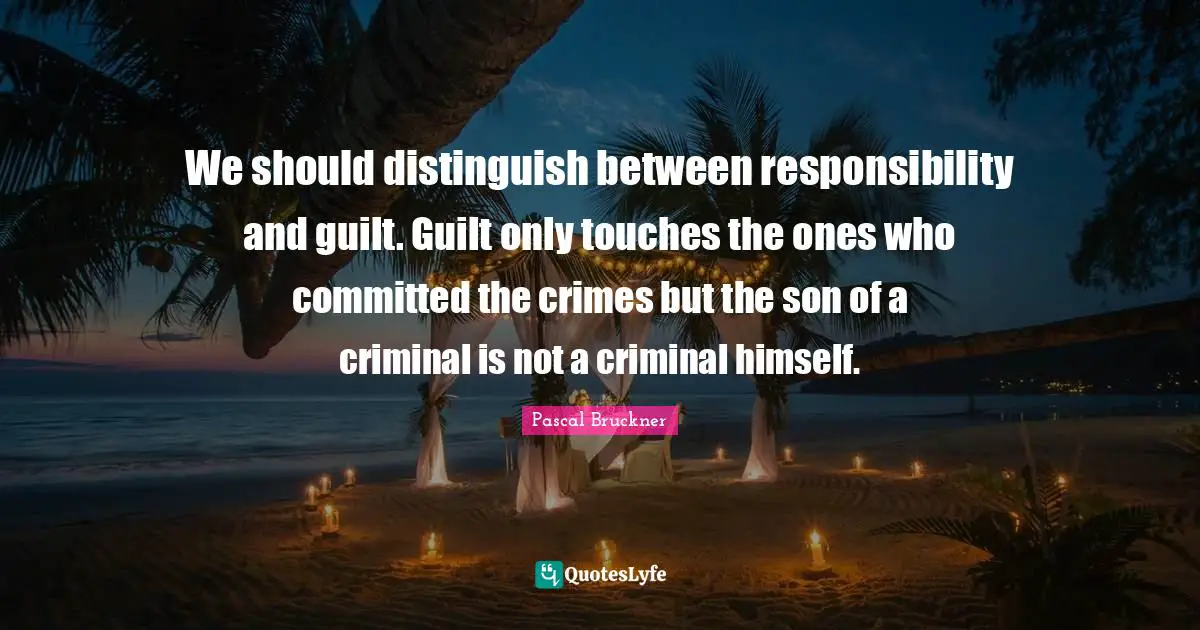 We should distinguish between responsibility and guilt. Guilt only touches the ones who committed the crimes but the son of a criminal is not a criminal himself.