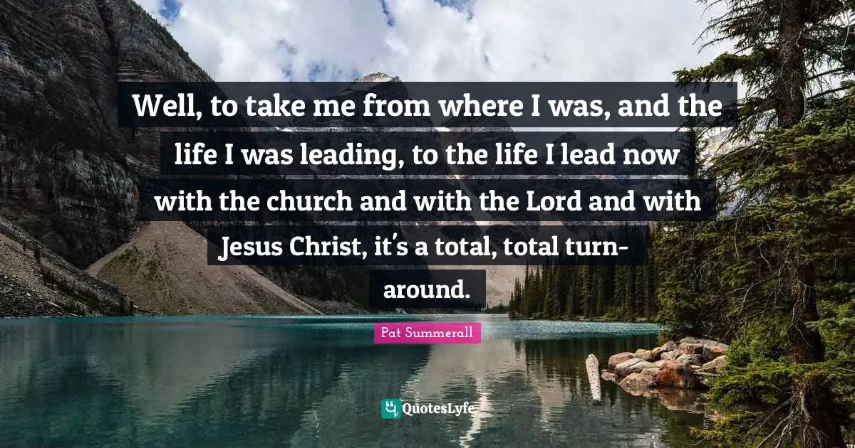 Well, to take me from where I was, and the life I was leading, to the life I lead now with the church and with the Lord and with Jesus Christ, it's a total, total turn-around.