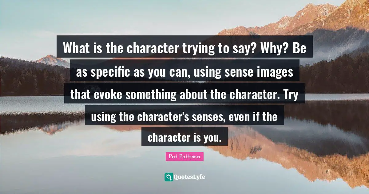 What is the character trying to say? Why? Be as specific as you can, using sense images that evoke something about the character. Try using the character's senses, even if the character is you.