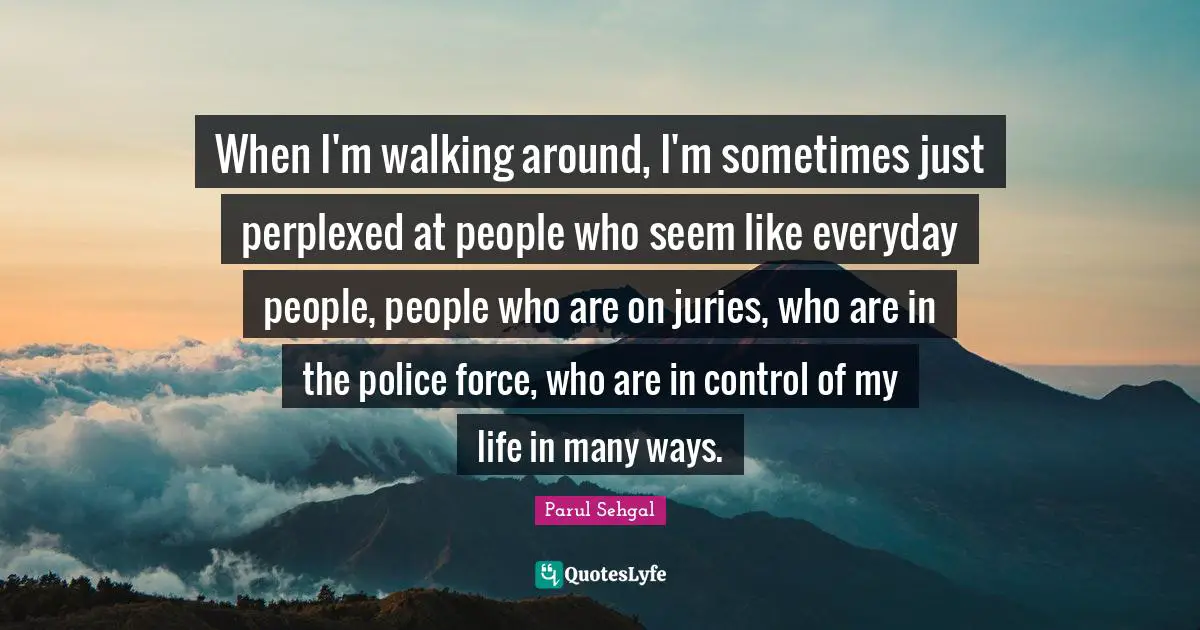When I'm walking around, I'm sometimes just perplexed at people who seem like everyday people, people who are on juries, who are in the police force, who are in control of my life in many ways.