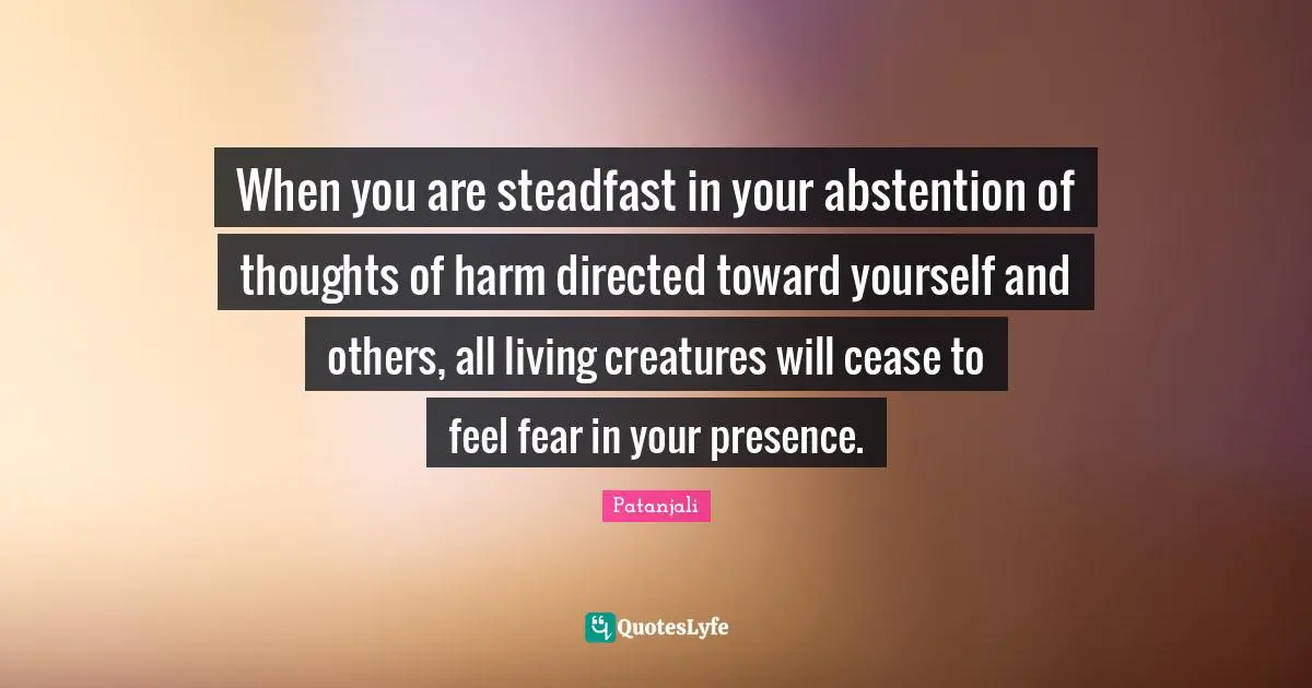 Patanjali Quotes: "When you are steadfast in your abstention of thoughts of harm directed toward yourself and others, all living creatures will cease to feel fear in your presence."