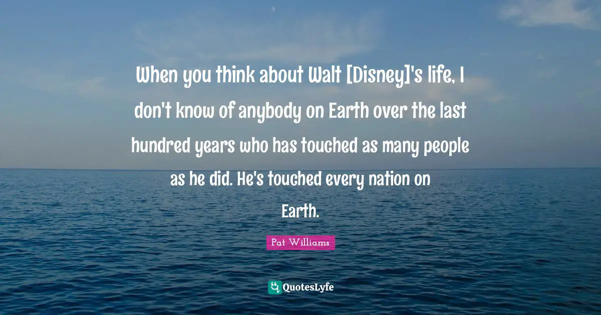 When you think about Walt [Disney]'s life, I don't know of anybody on Earth over the last hundred years who has touched as many people as he did. He's touched every nation on Earth.